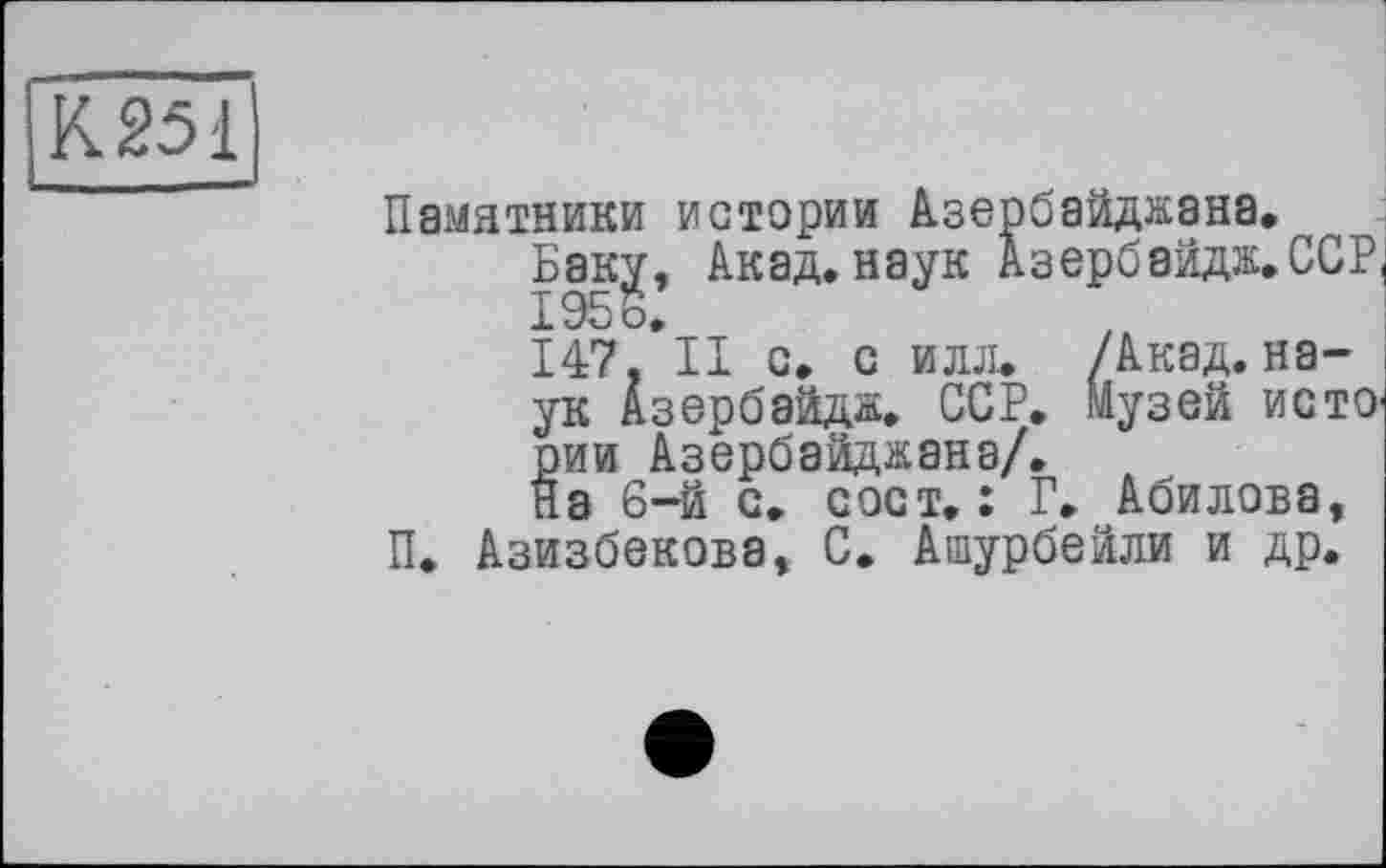 ﻿К251
Памятники истории Азербайджана.
Баку, Акад, наук Азербайдж.ССР 1956,
147, II с, с илл. /Акад, наук Азербайдж, ССР, Музей исто рии Азербайджана/.
На 6-й с, с ост, : Г. Абилова, П. Азизбекова, С. Ашурбейли и др.